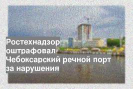 Ростехнадзор оштрафовал Чебоксарский речной порт за нарушения