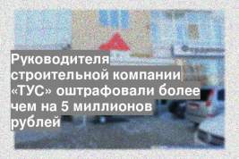 Руководителя строительной компании «ТУС» оштрафовали более чем на 5 миллионов рублей