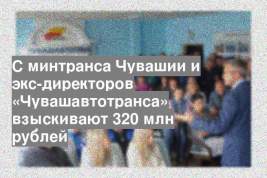 С минтранса Чувашии и экс-директоров «Чувашавтотранса» взыскивают 320 млн рублей