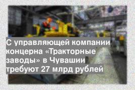 С управляющей компании концерна «Тракторные заводы» в Чувашии требуют 27 млрд рублей