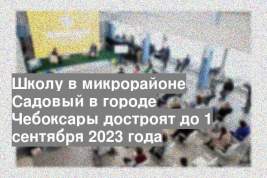 Школу в микрорайоне Садовый в городе Чебоксары достроят до 1 сентября 2023 года