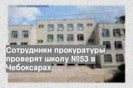 Сотрудники прокуратуры проверят школу №53 в Чебоксарах