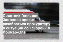 Советник Геннадия Зюганова просит разобраться прокуратуру в ситуации со «скорой» в Йошкар-Оле