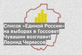 Список «Единой России» на выборах в Госсовет Чувашии возглавит Леонид Черкесов