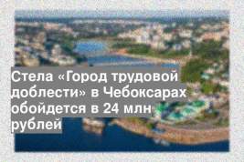 Стела «Город трудовой доблести» в Чебоксарах обойдется в 24 млн рублей