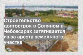 Строительство долгостроя в Соляном в Чебоксарах затягивается из-за ареста земельного участка