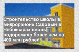 Строительство школы в микрорайоне Садовый в Чебоксарах вновь подорожало более чем на 400 млн рублей