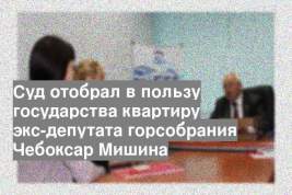 Суд отобрал в пользу государства квартиру экс-депутата горсобрания Чебоксар Мишина