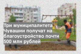 Три муниципалитета Чувашии получат на благоустройство почти 500 млн рублей