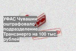 УФАС Чувашии оштрафовало подразделение Трансэнерго на 100 тыс. рублей