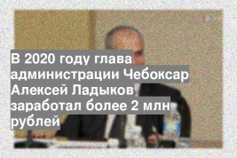 В 2020 году глава администрации Чебоксар Алексей Ладыков заработал более 2 млн рублей