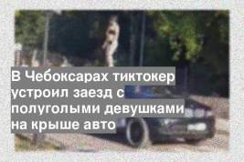 В Чебоксарах тиктокер устроил заезд с полуголыми девушками на крыше авто
