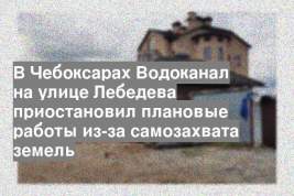 В Чебоксарах Водоканал на улице Лебедева приостановил плановые работы из-за самозахвата земель