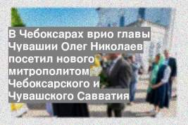 В Чебоксарах врио главы Чувашии Олег Николаев посетил нового митрополитом Чебоксарского и Чувашского Савватия