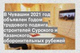 В Чувашии 2021 год объявлен Годом трудового подвига строителей Сурского и Казанского оборонительных рубежей