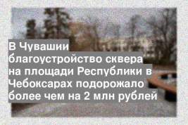 В Чувашии благоустройство сквера на площади Республики в Чебоксарах подорожало более чем на 2 млн рублей