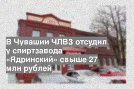 В Чувашии ЧЛВЗ отсудил у спиртзавода «Ядринский» свыше 27 млн рублей