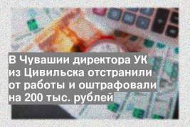 В Чувашии директора УК из Цивильска отстранили от работы и оштрафовали на 200 тыс. рублей