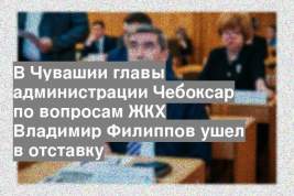 В Чувашии главы администрации Чебоксар по вопросам ЖКХ Владимир Филиппов ушел в отставку
