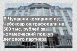 В Чувашии компанию из Чебоксар оштрафовали на 500 тыс. рублей за коммерческий подкуп делового партнера