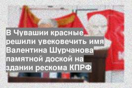 В Чувашии красные решили увековечить имя Валентина Шурчанова памятной доской на здании рескома КПРФ