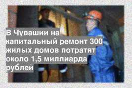 В Чувашии на капитальный ремонт 300 жилых домов потратят около 1,5 миллиарда рублей