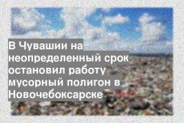 В Чувашии на неопределенный срок остановил работу мусорный полигон в Новочебоксарске