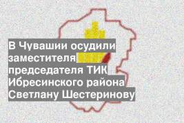 В Чувашии осудили заместителя председателя ТИК Ибресинского района Светлану Шестеринову