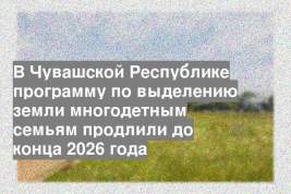 В Чувашской Республике программу по выделению земли многодетным семьям продлили до конца 2026 года