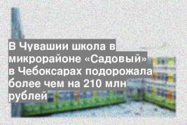 В Чувашии школа в микрорайоне «Садовый» в Чебоксарах подорожала более чем на 210 млн рублей
