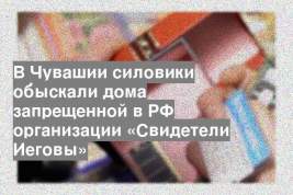 В Чувашии силовики обыскали дома запрещенной в РФ организации «Свидетели Иеговы»