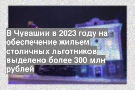 В Чувашии в 2023 году на обеспечение жильем столичных льготников выделено более 300 млн рублей