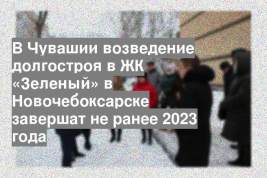 В Чувашии возведение долгостроя в ЖК «Зеленый» в Новочебоксарске завершат не ранее 2023 года