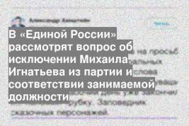 В «Единой России» рассмотрят вопрос об исключении Михаила Игнатьева из партии и соответствии занимаемой должности