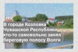 В городе Козловка Чувашской Республики кто-то самовольно занял береговую полосу Волги