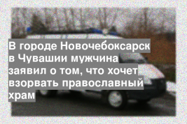 В городе Новочебоксарск в Чувашии мужчина заявил о том, что хочет взорвать православный храм