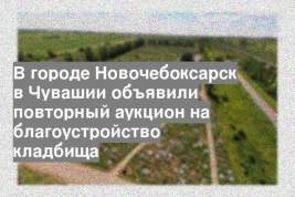 В городе Новочебоксарск в Чувашии объявили повторный аукцион на благоустройство кладбища