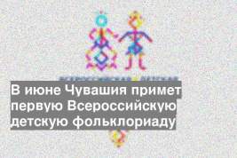 В июне Чувашия примет первую Всероссийскую детскую фольклориаду