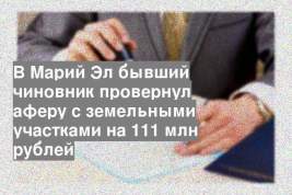 В Марий Эл бывший чиновник провернул аферу с земельными участками на 111 млн рублей