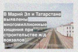 В Марий Эл и Татарстане выявлены многомиллионные хищения при строительстве ж/д вокзалов