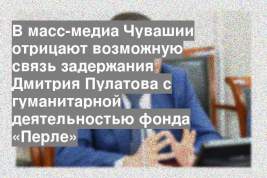 В масс-медиа Чувашии отрицают возможную связь задержания Дмитрия Пулатова с гуманитарной деятельностью фонда «Перле»