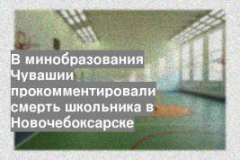 В минобразования Чувашии прокомментировали смерть школьника в Новочебоксарске
