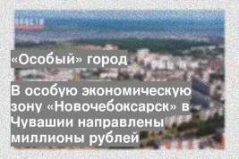 В особую экономическую зону «Новочебоксарск» в Чувашии направлены миллионы рублей