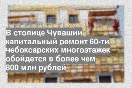 В столице Чувашии капитальный ремонт 60-ти чебоксарских многоэтажек обойдется в более чем 800 млн рублей