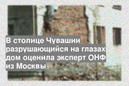В столице Чувашии разрушающийся на глазах дом оценила эксперт ОНФ из Москвы