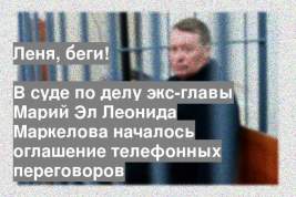 В суде по делу экс-главы Марий Эл Леонида Маркелова началось оглашение телефонных переговоров