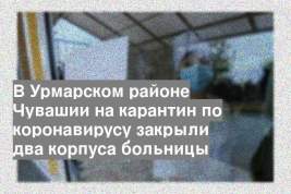 В Урмарском районе Чувашии на карантин по коронавирусу закрыли два корпуса больницы