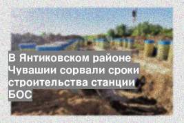 В Янтиковском районе Чувашии сорвали сроки строительства станции БОС
