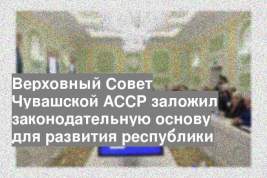 Верховный Совет Чувашской АССР заложил законодательную основу для развития республики