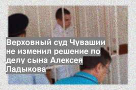 Верховный суд Чувашии не изменил решение по делу сына Алексея Ладыкова